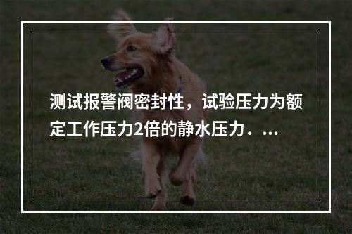 测试报警阀密封性，试验压力为额定工作压力2倍的静水压力．保压