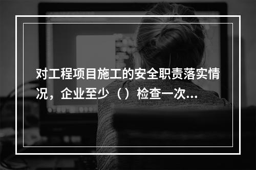 对工程项目施工的安全职责落实情况，企业至少（ ）检查一次。