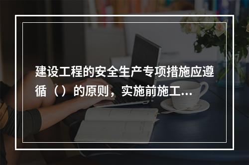 建设工程的安全生产专项措施应遵循（ ）的原则，实施前施工单位