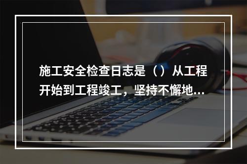 施工安全检查日志是（ ）从工程开始到工程竣工，坚持不懈地记载