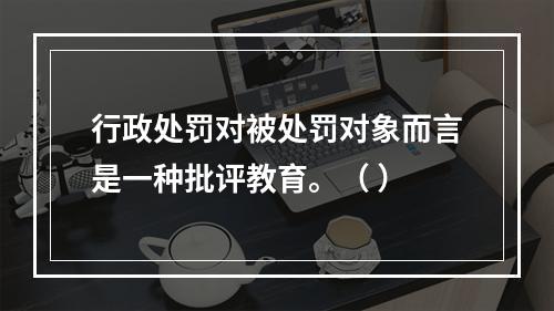 行政处罚对被处罚对象而言是一种批评教育。（ ）