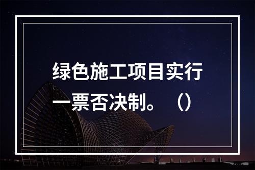 绿色施工项目实行一票否决制。（）