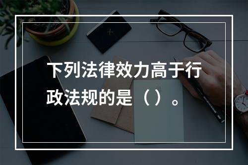 下列法律效力高于行政法规的是（ ）。