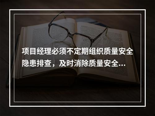 项目经理必须不定期组织质量安全隐患排查，及时消除质量安全隐患