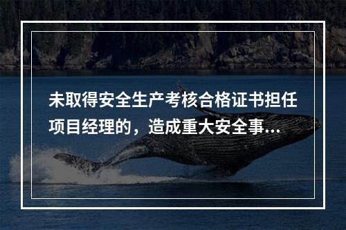 未取得安全生产考核合格证书担任项目经理的，造成重大安全事故的