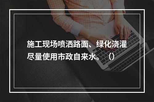 施工现场喷洒路面、绿化浇灌尽量使用市政自来水。（）