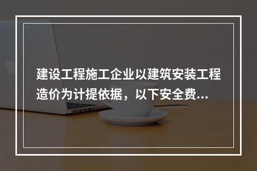 建设工程施工企业以建筑安装工程造价为计提依据，以下安全费用提