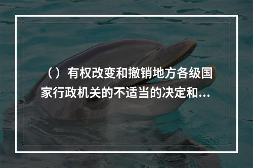 （ ）有权改变和撤销地方各级国家行政机关的不适当的决定和命令