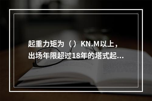 起重力矩为（ ）KN.M以上，出场年限超过18年的塔式起重机