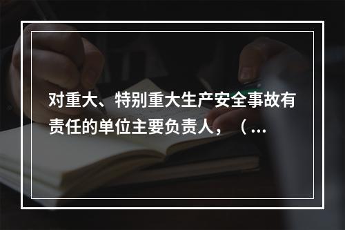 对重大、特别重大生产安全事故有责任的单位主要负责人，（ ）不