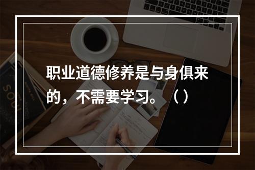 职业道德修养是与身俱来的，不需要学习。（ ）