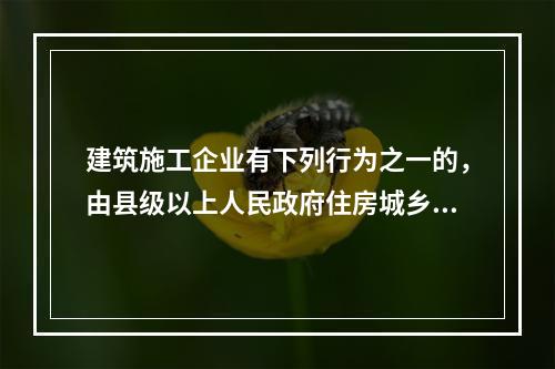 建筑施工企业有下列行为之一的，由县级以上人民政府住房城乡建设