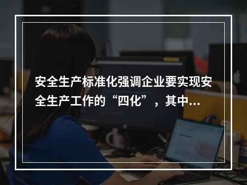 安全生产标准化强调企业要实现安全生产工作的“四化”，其中“四