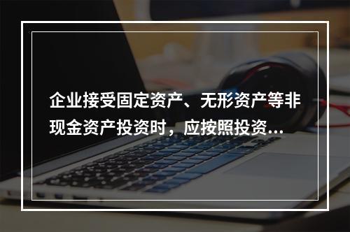 企业接受固定资产、无形资产等非现金资产投资时，应按照投资合同