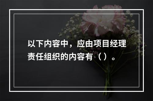 以下内容中，应由项目经理责任组织的内容有（ ）。