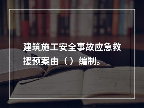 建筑施工安全事故应急救援预案由（ ）编制。