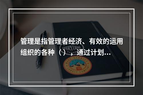 管理是指管理者经济、有效的运用组织的各种（ ），通过计划、组