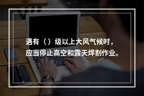 遇有（ ）级以上大风气候时，应当停止高空和露天焊割作业。