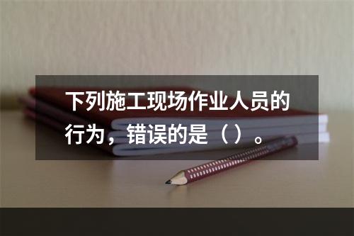 下列施工现场作业人员的行为，错误的是（ ）。