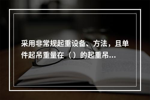 采用非常规起重设备、方法，且单件起吊重量在（ ）的起重吊装工