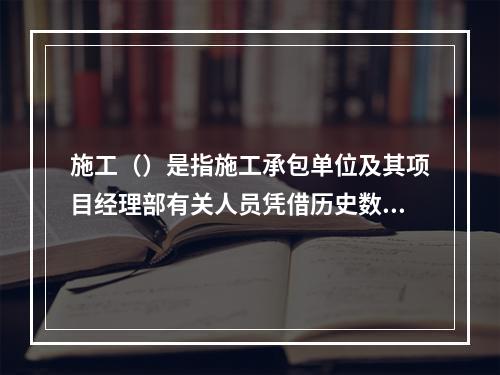 施工（）是指施工承包单位及其项目经理部有关人员凭借历史数据和