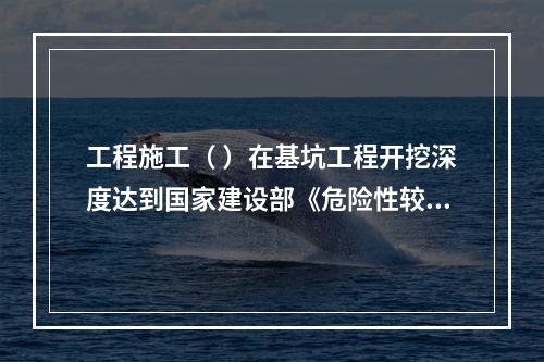 工程施工（ ）在基坑工程开挖深度达到国家建设部《危险性较大的