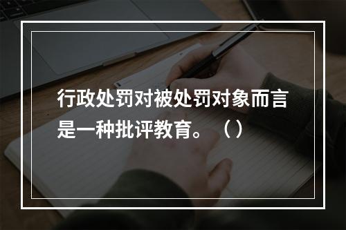 行政处罚对被处罚对象而言是一种批评教育。（ ）