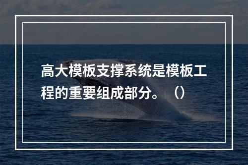 高大模板支撑系统是模板工程的重要组成部分。（）