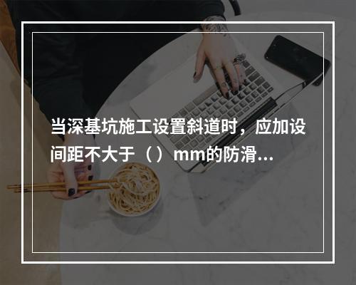 当深基坑施工设置斜道时，应加设间距不大于（ ）mm的防滑条等