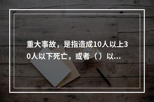 重大事故，是指造成10人以上30人以下死亡，或者（ ）以下重