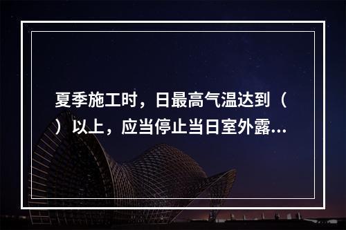 夏季施工时，日最高气温达到（ ）以上，应当停止当日室外露天作