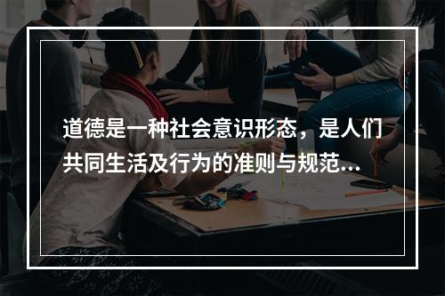 道德是一种社会意识形态，是人们共同生活及行为的准则与规范。是