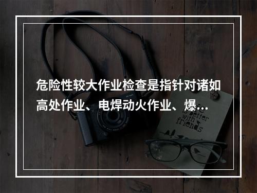 危险性较大作业检查是指针对诸如高处作业、电焊动火作业、爆破作