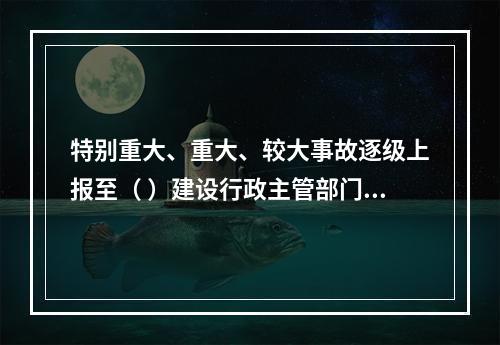 特别重大、重大、较大事故逐级上报至（ ）建设行政主管部门。