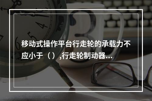 移动式操作平台行走轮的承载力不应小于（ ）,行走轮制动器的制