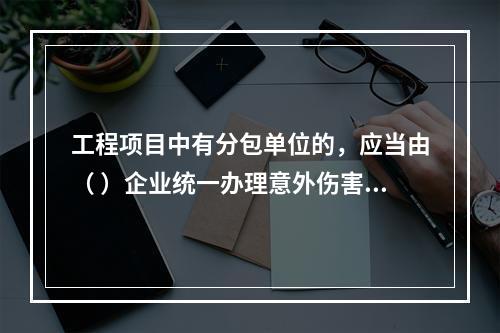 工程项目中有分包单位的，应当由（ ）企业统一办理意外伤害保险