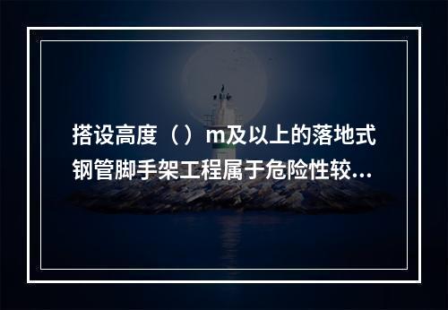 搭设高度（ ）m及以上的落地式钢管脚手架工程属于危险性较大的