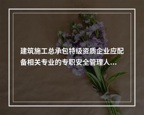 建筑施工总承包特级资质企业应配备相关专业的专职安全管理人员不