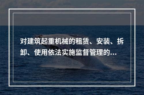 对建筑起重机械的租赁、安装、拆卸、使用依法实施监督管理的部门