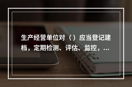 生产经营单位对（ ）应当登记建档，定期检测、评估、监控，并制