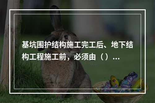 基坑围护结构施工完工后、地下结构工程施工前，必须由（ ）单位