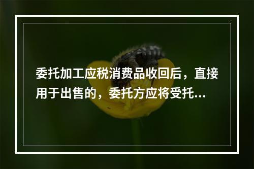 委托加工应税消费品收回后，直接用于出售的，委托方应将受托方代