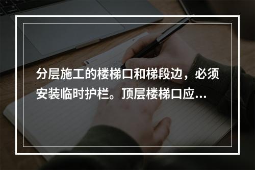 分层施工的楼梯口和梯段边，必须安装临时护栏。顶层楼梯口应随工