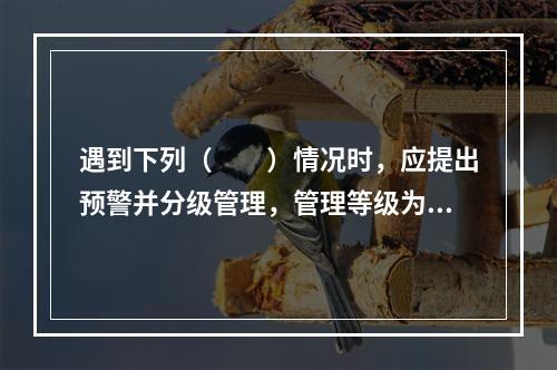 遇到下列（　　）情况时，应提出预警并分级管理，管理等级为 I