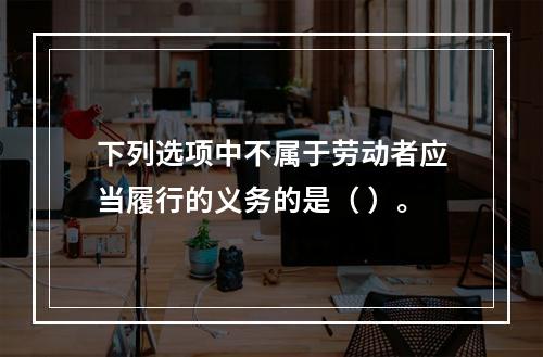 下列选项中不属于劳动者应当履行的义务的是（ ）。