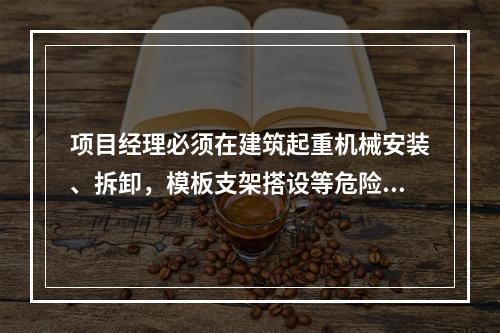 项目经理必须在建筑起重机械安装、拆卸，模板支架搭设等危险性较