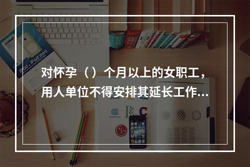 对怀孕（ ）个月以上的女职工，用人单位不得安排其延长工作时间