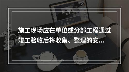 施工现场应在单位或分部工程通过竣工验收后将收集、整理的安全资