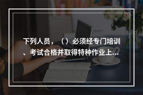 下列人员，（ ）必须经专门培训、考试合格并取得特种作业上岗证