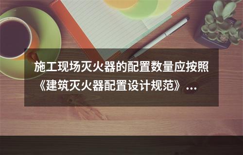 施工现场灭火器的配置数量应按照《建筑灭火器配置设计规范》（G